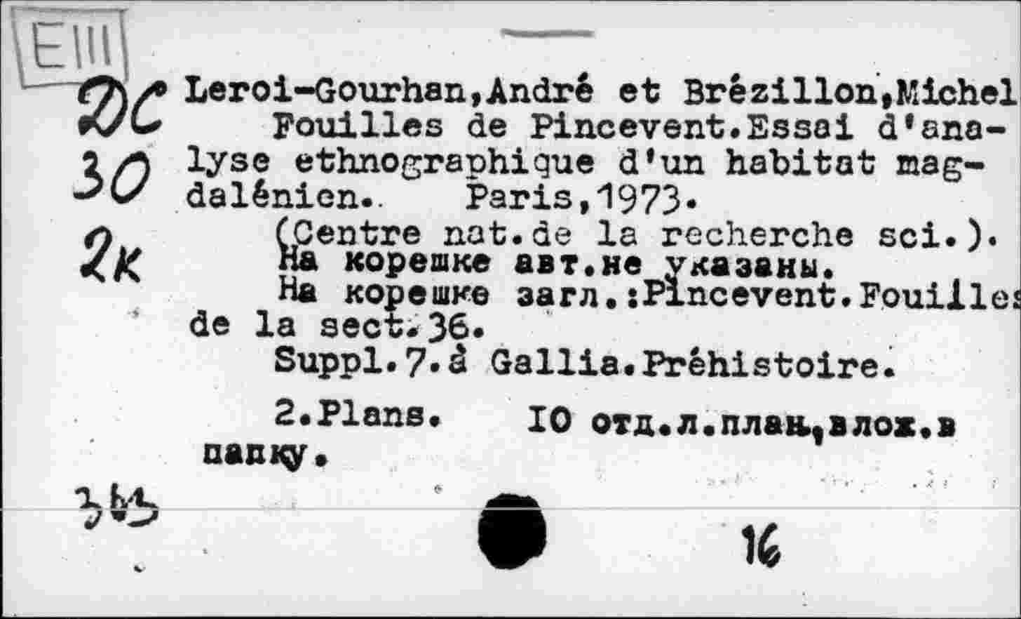 ﻿Elli
w
Leroi-Gourhan,André et Brésilien,Michel
Fouilles de Pincevent.Essai d*analyse ethnographique d’un habitat magdalénien.. Paris,1973.
(Centre nat.de la recherche sei.).
На корешке авт.не указаны.
На корешке загл.îPincevent.Fouilles de la sect.36.
Suppl.7«â Gallia.Préhistoire.
2«Plans, nanity.
10 отд. л. пл ан., в лож. в